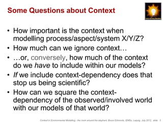 Some Questions about Context

• How important is the context when
  modelling process/aspect/system X/Y/Z?
• How much can we ignore context…
• …or, conversely, how much of the context
  do we have to include within our models?
• If we include context-dependency does that
  stop us being scientific?
• How can we square the context-
  dependency of the observed/involved world
  with our models of that world?
         Context in Environmental Modelling - the room around the elephant, Bruce Edmonds, iEMSs, Leipzig, July 2012, slide 3
 