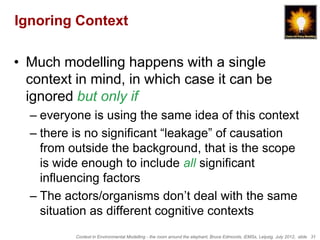 Ignoring Context

• Much modelling happens with a single
  context in mind, in which case it can be
  ignored but only if
  – everyone is using the same idea of this context
  – there is no significant “leakage” of causation
    from outside the background, that is the scope
    is wide enough to include all significant
    influencing factors
  – The actors/organisms don’t deal with the same
    situation as different cognitive contexts
          Context in Environmental Modelling - the room around the elephant, Bruce Edmonds, iEMSs, Leipzig, July 2012, slide 31
 