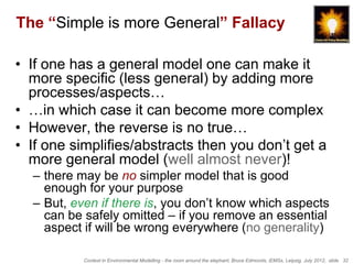 The “Simple is more General” Fallacy

• If one has a general model one can make it
  more specific (less general) by adding more
  processes/aspects…
• …in which case it can become more complex
• However, the reverse is no true…
• If one simplifies/abstracts then you don’t get a
  more general model (well almost never)!
  – there may be no simpler model that is good
    enough for your purpose
  – But, even if there is, you don’t know which aspects
    can be safely omitted – if you remove an essential
    aspect if will be wrong everywhere (no generality)

           Context in Environmental Modelling - the room around the elephant, Bruce Edmonds, iEMSs, Leipzig, July 2012, slide 32
 