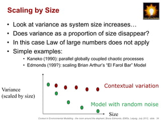 Scaling by Size
  •   Look at variance as system size increases…
  •   Does variance as a proportion of size disappear?
  •   In this case Law of large numbers does not apply
  •   Simple examples:
          • Kaneko (1990): parallel globally coupled chaotic processes
          • Edmonds (199?): scaling Brian Arthur’s “El Farol Bar” Model



                                                                                   Contextual variation
Variance
(scaled by size)
                                                                      Model with random noise
                                                                                       Size
                   Context in Environmental Modelling - the room around the elephant, Bruce Edmonds, iEMSs, Leipzig, July 2012, slide 34
 