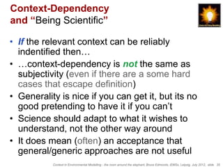 Context-Dependency
and “Being Scientific”

• If the relevant context can be reliably
  indentified then…
• …context-dependency is not the same as
  subjectivity (even if there are a some hard
  cases that escape definition)
• Generality is nice if you can get it, but its no
  good pretending to have it if you can’t
• Science should adapt to what it wishes to
  understand, not the other way around
• It does mean (often) an acceptance that
  general/generic approaches are not useful
           Context in Environmental Modelling - the room around the elephant, Bruce Edmonds, iEMSs, Leipzig, July 2012, slide 35
 