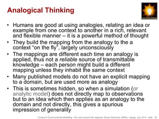 Analogical Thinking

• Humans are good at using analogies, relating an idea or
  example from one context to another in a rich, relevant
  and flexible manner – it is a powerful method of thought
• They build the mapping from the analogy to the a
  context “on the fly”, largely unconsciously
• The mappings are different each time an analogy is
  applied, thus not a reliable source of transmittable
  knowledge – each person might build a different
  mapping unless they inhabit the same context
• Many published models do not have an explicit mapping
  to a domain, but are used more as analogy
• This is sometimes hidden, so when a simulation (or
  analytic model) does not directly map to observations
  but to an idea which then applies as an analogy to the
  domain and not directly, this gives a spurious
  impression of generality
            Context in Environmental Modelling - the room around the elephant, Bruce Edmonds, iEMSs, Leipzig, July 2012, slide 36
 