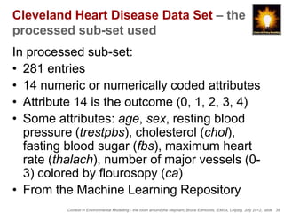 Cleveland Heart Disease Data Set – the
processed sub-set used
In processed sub-set:
• 281 entries
• 14 numeric or numerically coded attributes
• Attribute 14 is the outcome (0, 1, 2, 3, 4)
• Some attributes: age, sex, resting blood
  pressure (trestpbs), cholesterol (chol),
  fasting blood sugar (fbs), maximum heart
  rate (thalach), number of major vessels (0-
  3) colored by flourosopy (ca)
• From the Machine Learning Repository
         Context in Environmental Modelling - the room around the elephant, Bruce Edmonds, iEMSs, Leipzig, July 2012, slide 39
 