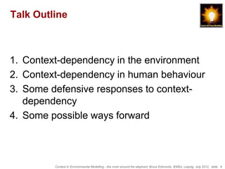 Talk Outline



1. Context-dependency in the environment
2. Context-dependency in human behaviour
3. Some defensive responses to context-
   dependency
4. Some possible ways forward



         Context in Environmental Modelling - the room around the elephant, Bruce Edmonds, iEMSs, Leipzig, July 2012, slide 4
 