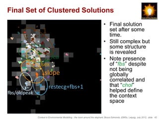 Final Set of Clustered Solutions
                                                                         • Final solution
                                                                           set after some
                                                                           time.
                                                                         • Still complex but
                                                                           some structure
                                                                           is revealed
                                                                         • Note presence
                                                                           of “fbs” despite
                                                                           not being
                                                                           globally
                                                                           correlated and
                                                                           that “chol”
                                                                           helped define
                                                                           the context
                                                                           space

         Context in Environmental Modelling - the room around the elephant, Bruce Edmonds, iEMSs, Leipzig, July 2012, slide 42
 