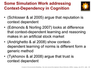 Some Simulation Work addressing
Context-Dependency in Cognition

• (Schlosser & al 2005) argue that reputation is
  context dependent
• (Edmonds & Norling 2007) looks at difference
  that context-dependent learning and reasoning
  makes in an artificial stock market
• (Andrighetto & al 2008) show context-
  dependent learning of norms is different form a
  generic method
• (Tykhonov & al 2008) argue that trust is
  context dependent
          Context in Environmental Modelling - the room around the elephant, Bruce Edmonds, iEMSs, Leipzig, July 2012, slide 48
 