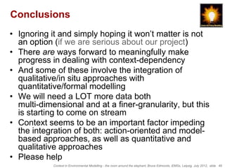 Conclusions
• Ignoring it and simply hoping it won’t matter is not
  an option (if we are serious about our project)
• There are ways forward to meaningfully make
  progress in dealing with context-dependency
• And some of these involve the integration of
  qualitative/in situ approaches with
  quantitative/formal modelling
• We will need a LOT more data both
  multi-dimensional and at a finer-granularity, but this
  is starting to come on stream
• Context seems to be an important factor impeding
  the integration of both: action-oriented and model-
  based approaches, as well as quantitative and
  qualitative approaches
• Please help
            Context in Environmental Modelling - the room around the elephant, Bruce Edmonds, iEMSs, Leipzig, July 2012, slide 49
 