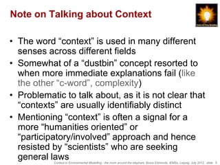 Note on Talking about Context

• The word “context” is used in many different
  senses across different fields
• Somewhat of a “dustbin” concept resorted to
  when more immediate explanations fail (like
  the other “c-word”, complexity)
• Problematic to talk about, as it is not clear that
  “contexts” are usually identifiably distinct
• Mentioning “context” is often a signal for a
  more “humanities oriented” or
  “participatory/involved” approach and hence
  resisted by “scientists” who are seeking
  general laws
           Context in Environmental Modelling - the room around the elephant, Bruce Edmonds, iEMSs, Leipzig, July 2012, slide 5
 