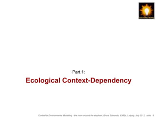 Part 1:

Ecological Context-Dependency



   Context in Environmental Modelling - the room around the elephant, Bruce Edmonds, iEMSs, Leipzig, July 2012, slide 6
 