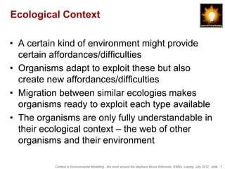 Ecological Context

• A certain kind of environment might provide
  certain affordances/difficulties
• Organisms adapt to exploit these but also
  create new affordances/difficulties
• Migration between similar ecologies makes
  organisms ready to exploit each type available
• The organisms are only fully understandable in
  their ecological context – the web of other
  organisms and their environment

          Context in Environmental Modelling - the room around the elephant, Bruce Edmonds, iEMSs, Leipzig, July 2012, slide 7
 