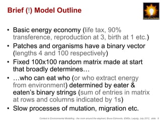Brief (!) Model Outline

• Basic energy economy (life tax, 90%
  transference, reproduction at 3, birth at 1 etc.)
• Patches and organisms have a binary vector
  (lengths 4 and 100 respectively)
• Fixed 100x100 random matrix made at start
  that broadly determines…
• …who can eat who (or who extract energy
  from environment) determined by eater &
  eaten’s binary strings (sum of entries in matrix
  at rows and columns indicated by 1s)
• Slow processes of mutation, migration etc.
           Context in Environmental Modelling - the room around the elephant, Bruce Edmonds, iEMSs, Leipzig, July 2012, slide 9
 