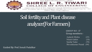 SoilfertilityandPlantdisease
analyzer(ForFarmers)
GROUP NO : 17
Guided By: Prof. Sonali Padalkar
Group members:-
Aadarsh Mishra (25)
Nilesh Gahlot (10)
Sandip Yadav (70)
Shivamkumar Prasad (44)
 