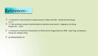 References:-
⮚ [1] Research on text sentiment analysis based on CNNs and SVM :-Yuling Chen,Zhi Zhang -
(2019).
⮚ [2] Text sentiment analysis method based on attention word vector:-zhigang Xu,kai Dong,
honglei Zhu – 2019.
⮚ [3] Research on Sentiment Classification of Active Scene Images Based on DNN: Jiajie Tang, Liandong Fu,
Chong Tan, Mingjun Peng
⮚ [4] WWW.PROJECT.IO
 