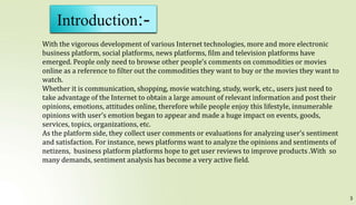 3
Introduction:-
With the vigorous development of various Internet technologies, more and more electronic
business platform, social platforms, news platforms, film and television platforms have
emerged. People only need to browse other people’s comments on commodities or movies
online as a reference to filter out the commodities they want to buy or the movies they want to
watch.
Whether it is communication, shopping, movie watching, study, work, etc., users just need to
take advantage of the Internet to obtain a large amount of relevant information and post their
opinions, emotions, attitudes online, therefore while people enjoy this lifestyle, innumerable
opinions with user’s emotion began to appear and made a huge impact on events, goods,
services, topics, organizations, etc.
As the platform side, they collect user comments or evaluations for analyzing user’s sentiment
and satisfaction. For instance, news platforms want to analyze the opinions and sentiments of
netizens, business platform platforms hope to get user reviews to improve products .With so
many demands, sentiment analysis has become a very active field.
 