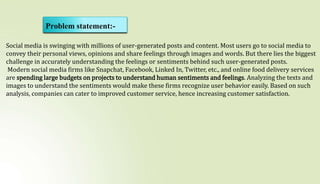 Problem statement:-
Social media is swinging with millions of user-generated posts and content. Most users go to social media to
convey their personal views, opinions and share feelings through images and words. But there lies the biggest
challenge in accurately understanding the feelings or sentiments behind such user-generated posts.
Modern social media firms like Snapchat, Facebook, Linked In, Twitter, etc., and online food delivery services
are spending large budgets on projects to understand human sentiments and feelings. Analyzing the texts and
images to understand the sentiments would make these firms recognize user behavior easily. Based on such
analysis, companies can cater to improved customer service, hence increasing customer satisfaction.
 