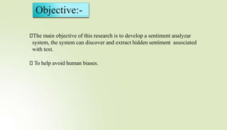 Objective:-
⮚The main objective of this research is to develop a sentiment analyzar
system, the system can discover and extract hidden sentiment associated
with text.
⮚ To help avoid human biases.
 