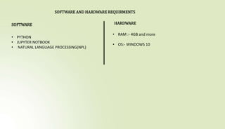 SOFTWARE AND HARDWARE REQUIRMENTS
SOFTWARE
• PYTHON
• JUPYTER NOTBOOK
• NATURAL LANGUAGE PROCESSING(NPL)
HARDWARE
• RAM :- 4GB and more
• OS:- WINDOWS 10
 