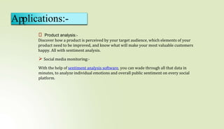 ⮚ Product analysis:-
Discover how a product is perceived by your target audience, which elements of your
product need to be improved, and know what will make your most valuable customers
happy. All with sentiment analysis.
 Social media monitoring:-
With the help of sentiment analysis software, you can wade through all that data in
minutes, to analyze individual emotions and overall public sentiment on every social
platform.
Applications:-
 