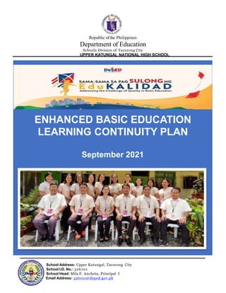 Republic ofthe Philippines
Department of Education
Schools Division of Tacurong City
UPPER KATUNGAL NATIONAL HIGH SCHOOL
ENHANCED BASIC EDUCATION
LEARNING CONTINUITY PLAN
September 2021
School Address: Upper Katungal, Tacurong City
School I.D. No.: 326101
School Head: Mila F. Ancheta, Principal I
Email Address: 326101@deped.gov.ph
 