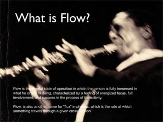 What is Flow?




Flow is the mental state of operation in which the person is fully immersed in
what he or she is doing, characterized by a feeling of energized focus, full
involvement, and success in the process of the activity.

Flow, is also another name for "ﬂux" in physics, which is the rate at which
something travels through a given cross section