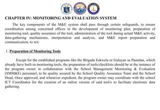 CHAPTER IV: MONITORING AND EVALUATION SYSTEM
The key components of the M&E system shall pass through certain safeguards, to ensure
coordination among concerned offices in the development of monitoring plan, preparation of
monitoring tool, quality assurance of the tool, administration of the tool during actual M&E activity,
data-gathering mechanisms, interpretation and analysis, and M&E report preparation and
communication, to wit:
1. Preparation of Monitoring Tools
Except for the established programs like the Brigada Eskwela or Gulayan sa Paaralan, which
already have built-in monitoring tools, the preparation of tools/checklists should be at the instance of
the program owner in collaboration with the School Management Monitoring & Evaluation
(SMM&E) personnel, to be quality assured by the School Quality Assurance Team and the School
Head, Once approved, and whenever expedient, the program owner may coordinate with the school
ICT Coordinator for the creation of an online version of said tool/s to facilitate electronic data
gathering.
 