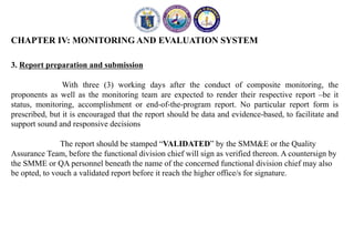 CHAPTER IV: MONITORING AND EVALUATION SYSTEM
3. Report preparation and submission
With three (3) working days after the conduct of composite monitoring, the
proponents as well as the monitoring team are expected to render their respective report –be it
status, monitoring, accomplishment or end-of-the-program report. No particular report form is
prescribed, but it is encouraged that the report should be data and evidence-based, to facilitate and
support sound and responsive decisions
The report should be stamped “VALIDATED” by the SMM&E or the Quality
Assurance Team, before the functional division chief will sign as verified thereon. A countersign by
the SMME or QA personnel beneath the name of the concerned functional division chief may also
be opted, to vouch a validated report before it reach the higher office/s for signature.
 