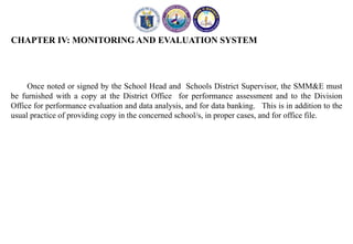 CHAPTER IV: MONITORING AND EVALUATION SYSTEM
Once noted or signed by the School Head and Schools District Supervisor, the SMM&E must
be furnished with a copy at the District Office for performance assessment and to the Division
Office for performance evaluation and data analysis, and for data banking. This is in addition to the
usual practice of providing copy in the concerned school/s, in proper cases, and for office file.
 