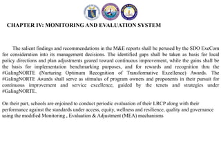 CHAPTER IV: MONITORING AND EVALUATION SYSTEM
The salient findings and recommendations in the M&E reports shall be perused by the SDO ExeCom
for consideration into its management decisions. The identified gaps shall be taken as basis for local
policy directions and plan adjustments geared toward continuous improvement, while the gains shall be
the basis for implementation benchmarking purposes, and for rewards and recognition thru the
#GalingNORTE (Nurturing Optimum Recognition of Transformative Excellence) Awards. The
#GalingNORTE Awards shall serve as stimulus of program owners and proponents in their pursuit for
continuous improvement and service excellence, guided by the tenets and strategies under
#GalingNORTE.
On their part, schools are enjoined to conduct periodic evaluation of their LRCP along with their
performance against the standards under access, equity, wellness and resilience, quality and governance
using the modified Monitoring , Evaluation & Adjustment (MEA) mechanisms
 