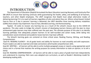 INTRODUCTION
The Department of Education (DepEd) formulated the Basic Education Learning Recovery and Continuity Plan
(BE-LRCP) to ensure that learning continues while guaranteeing the health, safety, and wellbeing of all learners,
teachers, and other DepEd employees. The LRCP recognizes that DepEd must adopt alternative modes of
delivering learning if it is to reach all learners regardless of who and where they are. Where school-based, limited
Face-to Face or 5 day in persons’ learning is delivered; the LRCP identifies three learning delivery modalities
(LDMs) that schools may implement: Face to Face, Blended Learning, and Homeschooling.
Tapalan ES seeks to recover any learning loss as a result of the school’s closure due to the COVID-19
pandemic. This plan seeks to bridge the school’s mission of developing learners literacy with the plan to close
achievement gaps learners may have suffered over the past year. The ultimate purpose of this plan is to identify
learning pathways that adequately prepare learners to be well-rounded and career ready, while taking into
consideration social-emotional and academic losses learners may have suffered.
The School’s learning goals are centered on three critical areas: Reading Fluency, Writing, and Reading
Comprehension.
Goal #1: READING FLUENCY – At all grade levels and ability for learners to read smoothly and with expression.
Fluent readers are able to read text and make connections which builds comprehension skills.
Goal #2: WRITING – all learners will be able to write multiple paragraph essays or reports using appropriate word
choice and in a format that matches the writing purpose (to convey information to state an opinion, or to tell a
story).
Goal #3: READING COMPREHENSION – all learners will be able to read a piece of grade level text independently
and understand its meaning. Palm Lane uses adopted core curriculum, as well as Reader’s Workshop model for
developing reading skills.
 