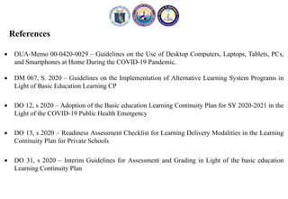 References
 OUA-Memo 00-0420-0029 – Guidelines on the Use of Desktop Computers, Laptops, Tablets, PCs,
and Smartphones at Home During the COVID-19 Pandemic.
 DM 067, S. 2020 – Guidelines on the Implementation of Alternative Learning System Programs in
Light of Basic Education Learning CP
 DO 12, s 2020 – Adoption of the Basic education Learning Continuity Plan for SY 2020-2021 in the
Light of the COVID-19 Public Health Emergency
 DO 13, s 2020 – Readiness Assessment Checklist for Learning Delivery Modalities in the Learning
Continuity Plan for Private Schools
 DO 31, s 2020 – Interim Guidelines for Assessment and Grading in Light of the basic education
Learning Continuity Plan
 