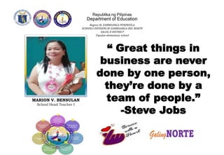 Republika ng Pilipinas
Department of Education
Region IX, ZAMBOANGA PENINSULA
SCHOOLS DIVISION OF ZAMBOANGA DEL NORTE
SALUG II DISTRICT
Tapalan elementary school
“ Great things in
business are never
done by one person,
they’re done by a
team of people.”
-Steve Jobs
MARION V. BENSULAN
School Head Teacher I
 