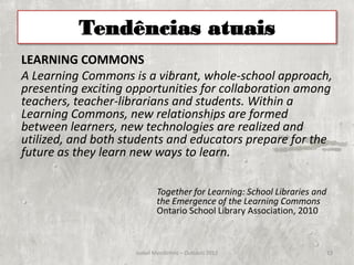 Tendências atuais
LEARNING COMMONS
A Learning Commons is a vibrant, whole-school approach,
presenting exciting opportunities for collaboration among
teachers, teacher-librarians and students. Within a
Learning Commons, new relationships are formed
between learners, new technologies are realized and
utilized, and both students and educators prepare for the
future as they learn new ways to learn.

                            Together for Learning: School Libraries and
                            the Emergence of the Learning Commons
                            Ontario School Library Association, 2010



                     Isabel Mendinhos – Outubro 2012                      13
 