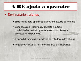 A BE ajuda a aprender
• Destinatários: alunos
     • Estratégias para apoiar os alunos em estudo autónomo
     • Criar caças ao tesouro, webquests e outras
       modalidades mais simples (em colaboração com
       professores disponíveis)

     • Disponibilizar guias e modelos orientadores dos alunos

     • Pequenos cursos para alunos na área das literacias



                     Isabel Mendinhos – Outubro 2012        16
 