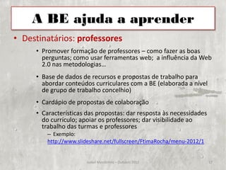 A BE ajuda a aprender
• Destinatários: professores
     • Promover formação de professores – como fazer as boas
       perguntas; como usar ferramentas web; a influência da Web
       2.0 nas metodologias…
     • Base de dados de recursos e propostas de trabalho para
       abordar conteúdos curriculares com a BE (elaborada a nível
       de grupo de trabalho concelhio)
     • Cardápio de propostas de colaboração
     • Características das propostas: dar resposta às necessidades
       do currículo; apoiar os professores; dar visibilidade ao
       trabalho das turmas e professores
         – Exemplo:
         http://www.slideshare.net/fullscreen/FtimaRocha/menu-2012/1


                       Isabel Mendinhos – Outubro 2012                 17
 