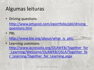 Algumas leituras
• Driving questions
  http://www.jetspost.com/eportfolio/pbl/driving_
  questions.htm
• PBL
  http://www.bie.org/about/what_is_pbl/
• Learning commons
  http://www.accessola.org/OLAWEB/Together_for
  _Learning/Welcome/OLAWEB/OSLA/Together_fo
  r_Learning/Together_for_Learning.aspx

                  Isabel Mendinhos – Outubro 2012   18
 