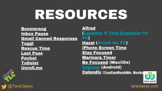 RESOURCES
Boomerang
Inbox Pause
Gmail Canned Responses
Toggl
Rescue Time
Last Pass
Pocket
ToDoIst
Unroll.me
taraclaeys.com@TaraClaeys
Alfred
(Launchy & Text Expander for
PC)
Hazel (DropIt for PC)
iPhone Screen Time
Stay Focused
Marinara Timer
Be Focused (Mac/iOs)
Engross (Android)
Calendly (YouCanBookMe, Bookafy)
 