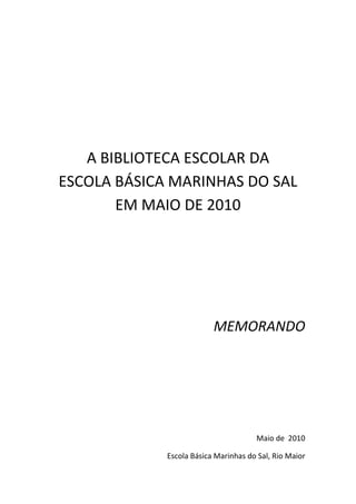 A BIBLIOTECA ESCOLAR DA
ESCOLA BÁSICA MARINHAS DO SAL
       EM MAIO DE 2010




                          MEMORANDO




                                      Maio de 2010

             Escola Básica Marinhas do Sal, Rio Maior
 