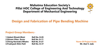 Mahatma Education Society’s
Pillai HOC College of Engineering And Technology
Department of Mechanical Engineering
Design and Fabrication of Pipe Bending Machine
Project Group Members:-
1.Vedant Dinesh Bhoir Roll No. B-05
2.Shivam Vikas Gurav Roll No. B-11
3.Chirag Narendra Mhatre Roll No. B-27 Name Of Project Guide
4.Pradnyesh Nitin Patil Roll No. B-37 Mr. Atul V. Jade
 