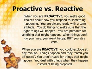 Proactive vs. Reactive
When you are PROACTIVE, you make good
choices about how you respond to something
happening. You are always ready with a calm
attitude. You do things to make sure that the
right things will happen. You are prepared for
anything that might happen. When things don’t
go your way, you aren’t happy, BUT you stay
calm.
When you are REACTIVE, you could explode at
any minute. Things happen and they “catch you
off guard”. You aren’t ready for things that might
happen. You deal with things when they happen
instead of being prepared.
 
