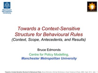 Towards a Context-Sensitive
               Structure for Behavioural Rules
          (Context, Scope, Antecedents, and Results)

                                  Bruce Edmonds
                             Centre for Policy Modelling,
                         Manchester Metropolitan University



Towards a Context-Sensitive Structure for Behavioural Rules, Bruce Edmonds, Informal Workshop on Qual. Evidence & Rules, MMU, Sept. 2012, slide 1
 