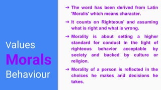Values
Morals
Behaviour
➔ The word has been derived from Latin
'Moralis' which means character.
➔ It counts on Righteous' and assuming
what is right and what is wrong.
➔ Morality is about setting a higher
standard for conduct in the light of
righteous behavior acceptable by
society and backed by culture or
religion.
➔ Morality of a person is reflected in the
choices he makes and decisions he
takes.
 