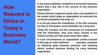 How
Relevant is
Ethics in
Today’s
Business
World?
In the present globally competitive environment business
ethics play a key role in the survival of any business
organization.
Ethical behavior endeavors good name and reputation in
the market which helps an organization to overcome the
cut throat competition the long run.
It is not just about the competitors, in the free economy
the flow of information cannot beholden for a long time.
Today the investors and the consumers are empowered
with the information, they have many choices in the
market and they are fully aware about their rights.
In such circumstances an organization cannot succeed
in the long run with maleficent business practices
so following good business practices and enduring
ethical conduct becomes binding for every business
organization.
 