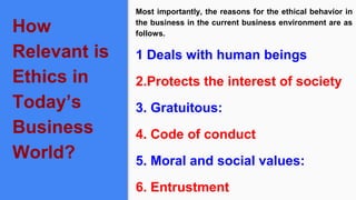 How
Relevant is
Ethics in
Today’s
Business
World?
Most importantly, the reasons for the ethical behavior in
the business in the current business environment are as
follows.
1 Deals with human beings
2.Protects the interest of society
3. Gratuitous:
4. Code of conduct
5. Moral and social values:
6. Entrustment
 