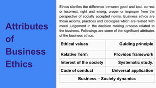 Attributes
of
Business
Ethics
Ethics clarifies the difference between good and bad, correct
or incorrect, right and wrong, proper or improper from the
perspective of socially accepted norms. Business ethics are
those axioms, practices and ideologies which are related with
moral judgement in the decision making process related to
the business. Followings are some of the significant attributes
of the business ethics.
Ethical values Guiding principle
Relative Term Provides framework
Interest of the society Systematic study.
Code of conduct Universal application
Business – Society dynamics
 