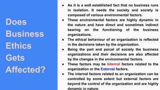Does
Business
Ethics
Gets
Affected?
● As it is a well established fact that no business runs
in isolation. It needs the society and society is
composed of various environmental factors.
● These environmental factors are highly dynamic in
the nature and have direct and sometimes indirect
bearing on the functioning of the business
organizations.
● The ethical behaviour of an organization is reflected
in the decisions taken by the organization.
● Being the part and parcel of society the business
organizations and their decisions are also affected
by the changes in the environmental factors.
● These factors may be Internal factors related to the
organization or the External factors.
● The internal factors related to an organization can be
controlled by some extent but external factors are
beyond the control of the organization and are highly
dynamic in nature.
 