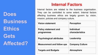 Does
Business
Ethics
Gets
Affected?
Internal Factors
Internal factors are related to the business organisation.
They can be controlled to some extent. Internal factors
affecting business ethics are largely govern by vision,
mission, policies and company culture.
Vision statement Perception
Policy statement and
programmes
Individual
characteristics
Psychological attributes Leadership
Measurement and follow ups Company Culture
Targets and Budgets Atmosphere
 