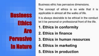 Business
Ethics
Are
Pervasive
In Nature
Business ethic has pervasive dimensions.
The concept of ethics is so wide that it is
applicable in almost all the walks of life.
It is always desirable to be ethical in the conduct
let it be personal or professional front of the life.
1. Ethics in conformity
2. Ethics in finance
3. Ethics in human resources
4. Ethics in marketing
5. Ethics in production
 