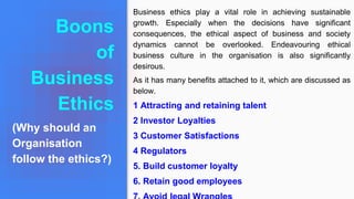 Boons
of
Business
Ethics
(Why should an
Organisation
follow the ethics?)
Business ethics play a vital role in achieving sustainable
growth. Especially when the decisions have significant
consequences, the ethical aspect of business and society
dynamics cannot be overlooked. Endeavouring ethical
business culture in the organisation is also significantly
desirous.
As it has many benefits attached to it, which are discussed as
below.
1 Attracting and retaining talent
2 Investor Loyalties
3 Customer Satisfactions
4 Regulators
5. Build customer loyalty
6. Retain good employees
 
