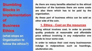 Stumbling
Blocks in
Implementation
of
Business
Ethics
(what stops an
Organisation to
follow the ethics?)
As there are many benefits attached to the ethical
behaviour of the business there are some costs
are also there which has to be paid by the
organization.
As these part of business ethics can be said as
other side of the coin.
1. Ethics - Cost on the resources
Being ethical involves cost. In order to provide
quality products at reasonable and affordable
price without involving in any malpractice one
needs to incur some cost.
In order to reduce their cost many businessman
indulge in malpractices such as hoardings,
adulteration etc.
 