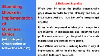 Stumbling
Blocks in
Implementation
of
Business
Ethics
(what stops an
Organisation to
follow the ethics?)
2. Reduction in profits
When cost increases the profits automatically
goes down. In order to work ethically one has to
incur some cost and thus the profits margins get
affected.
It can be also explained as when your competitors
are involved in malpractices and incurring huge
profits one can also get tempted towards such
malpractices and earning more profits.
Even if there are some stumbling blocks in way of
implementing ethics in the business; the boons
attached to this are countless.
 